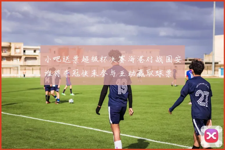 小吧送票超级杯决赛海港对战国安谁将夺冠快来参与互动赢取球票