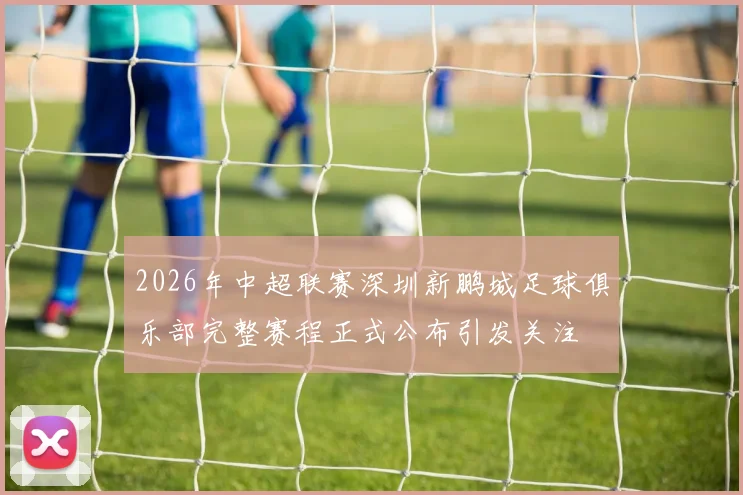 2026年中超联赛深圳新鹏城足球俱乐部完整赛程正式公布引发关注