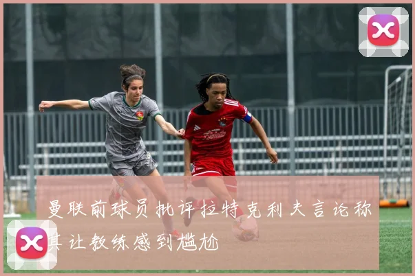 曼联前球员批评拉特克利夫言论称其让教练感到尴尬