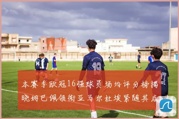 本赛季欧冠16强球员场均评分榜揭晓姆巴佩领衔亚马尔杜埃紧随其后