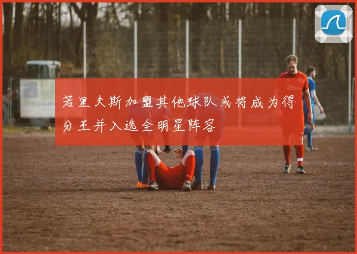 若里夫斯加盟其他球队或将成为得分王并入选全明星阵容