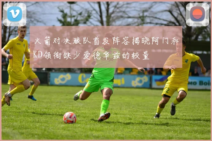 火箭对决狼队首发阵容揭晓阿门和KD领衔缺少爱德华兹的较量