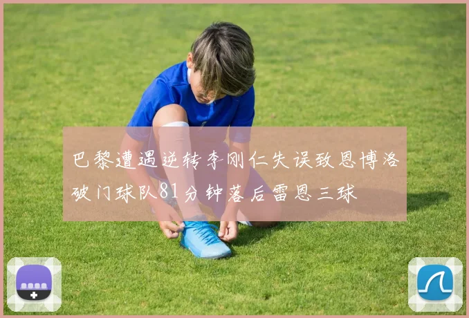 巴黎遭遇逆转李刚仁失误致恩博洛破门球队81分钟落后雷恩三球