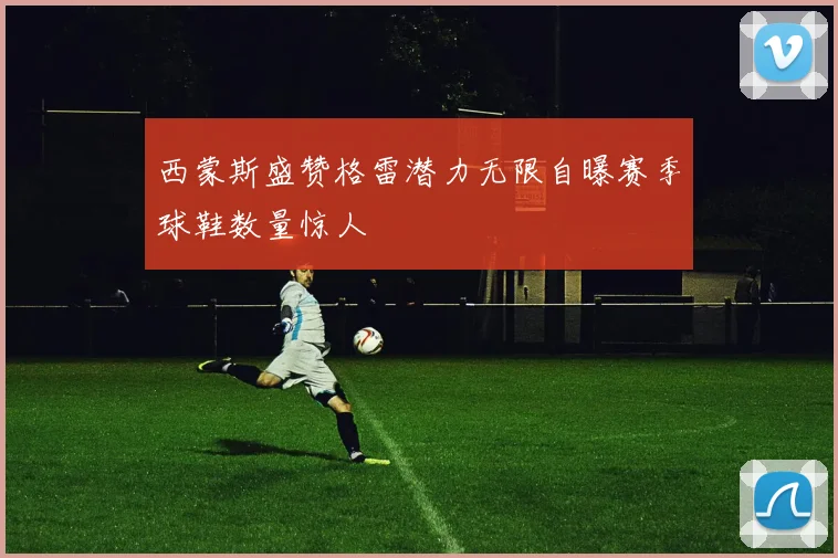 西蒙斯盛赞格雷潜力无限自曝赛季球鞋数量惊人
