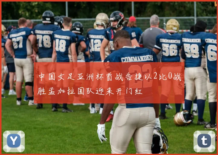 中国女足亚洲杯首战告捷以2比0战胜孟加拉国队迎来开门红