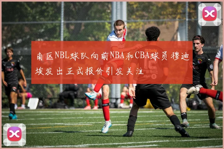 南区NBL球队向前NBA和CBA球员穆迪埃发出正式报价引发关注