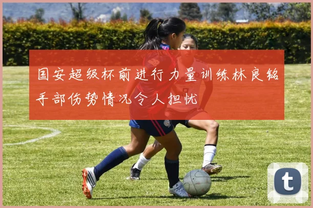 国安超级杯前进行力量训练林良铭手部伤势情况令人担忧