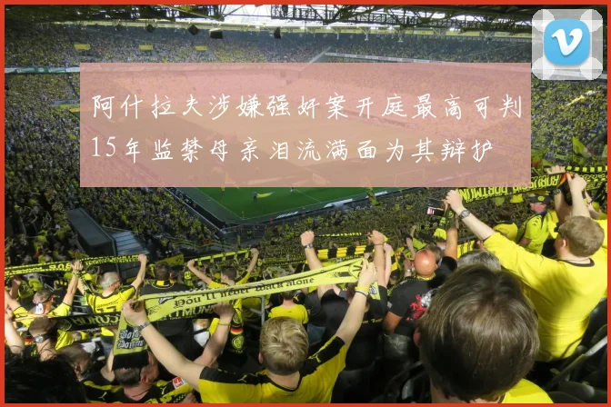 阿什拉夫涉嫌强奸案开庭最高可判15年监禁母亲泪流满面为其辩护