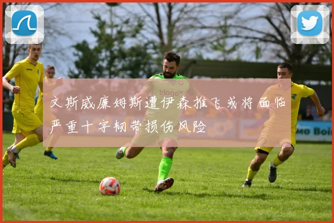文斯威廉姆斯遭伊森推飞或将面临严重十字韧带损伤风险