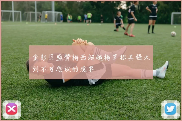 金彭贝盛赞梅西超越梅罗称其强大到不可思议的境界