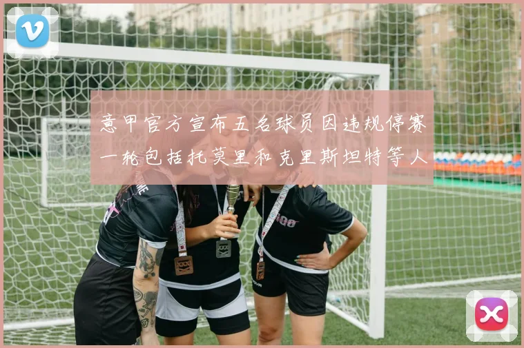 意甲官方宣布五名球员因违规停赛一轮包括托莫里和克里斯坦特等人