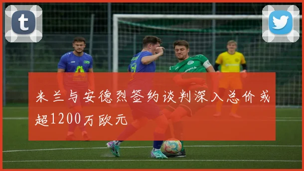 米兰与安德烈签约谈判深入总价或超1200万欧元