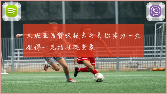 文班亚马赞叹极光之美称其为一生难得一见的壮观景象