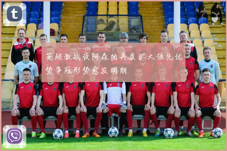 英超激战夜阿森纳再度扩大领先优势争冠形势愈发明朗