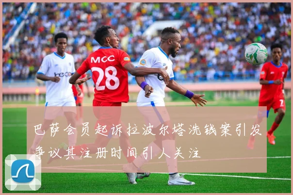 巴萨会员起诉拉波尔塔洗钱案引发争议其注册时间引人关注