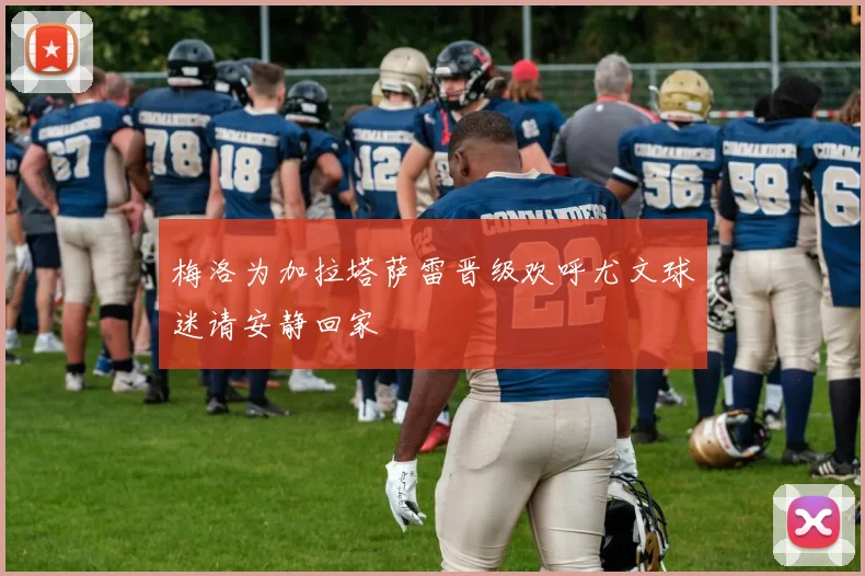 梅洛为加拉塔萨雷晋级欢呼尤文球迷请安静回家