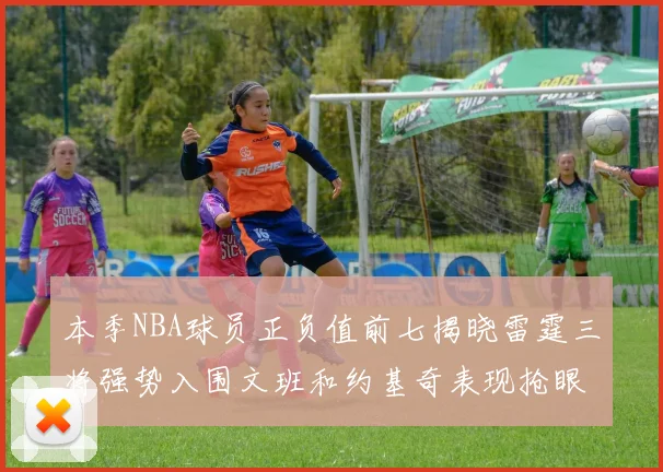 本季NBA球员正负值前七揭晓雷霆三将强势入围文班和约基奇表现抢眼